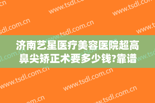 济南艺星医疗美容医院超高鼻尖矫正术要多少钱?靠谱吗?(济南艺星隆鼻怎么样)