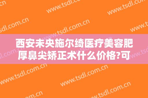 西安未央施尔绮医疗美容肥厚鼻尖矫正术什么价格?可靠吗?