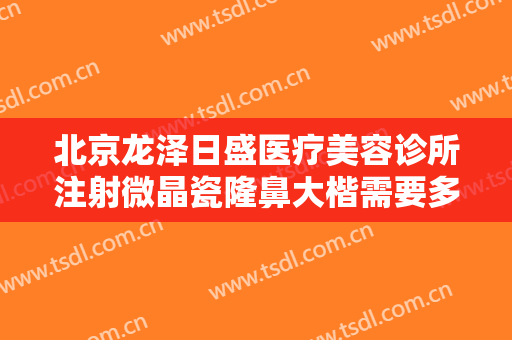 北京龙泽日盛医疗美容诊所注射微晶瓷隆鼻大楷需要多少钱?效果怎么样?