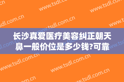 长沙真爱医疗美容纠正朝天鼻一般价位是多少钱?可靠吗?(长沙整鼻子多少钱爱思特)