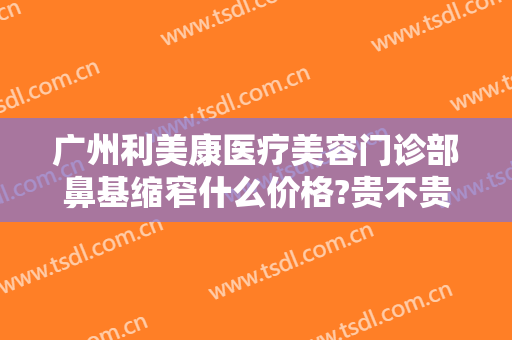 广州利美康医疗美容门诊部鼻基缩窄什么价格?贵不贵?
