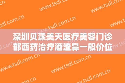 深圳贝漾美天医疗美容门诊部西药治疗酒渣鼻一般价位是多少?怎么样?