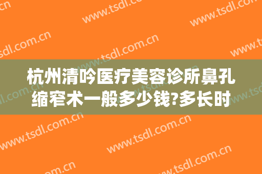 杭州清吟医疗美容诊所鼻孔缩窄术一般多少钱?多长时间恢复?(杭州清吟整形怎么样)