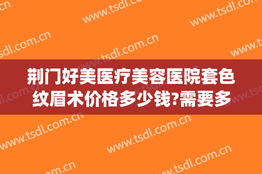 荆门好美医疗美容医院套色纹眉术价格多少钱?需要多久恢复?(荆门一医美容整形医院)