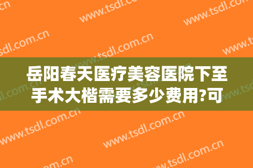 岳阳春天医疗美容医院下至手术大楷需要多少费用?可靠吗?(岳阳春天医疗整形医院)