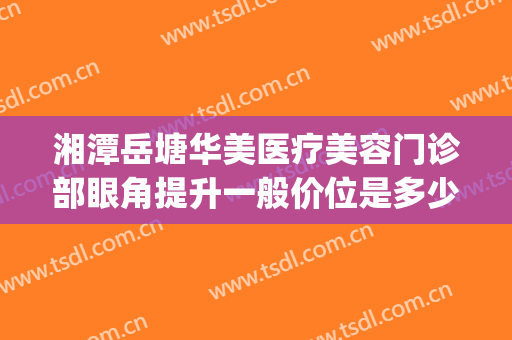 湘潭岳塘华美医疗美容门诊部眼角提升一般价位是多少?可靠吗?(湘潭华美医疗美容医院好不好)
