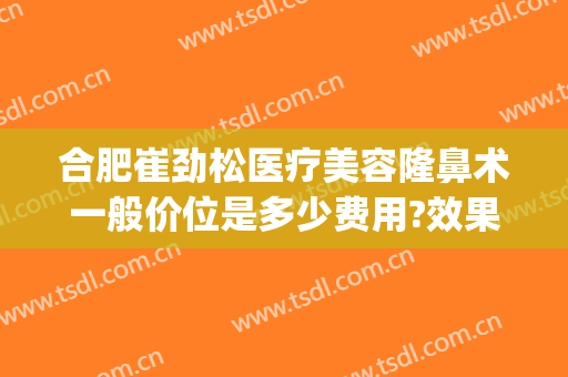 合肥崔劲松医疗美容隆鼻术一般价位是多少费用?效果怎么样?(合肥哪家医院隆鼻好)