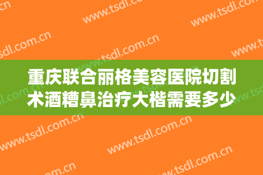 重庆联合丽格美容医院切割术酒糟鼻治疗大楷需要多少费用?可靠吗?(酒糟鼻切割手术多少钱)