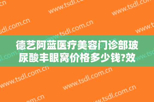 德艺阿蓝医疗美容门诊部玻尿酸丰眼窝价格多少钱?效果怎么样?