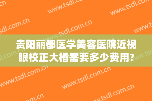 贵阳丽都医学美容医院近视眼校正大楷需要多少费用?怎么样?(贵阳专治眼睛的医院)