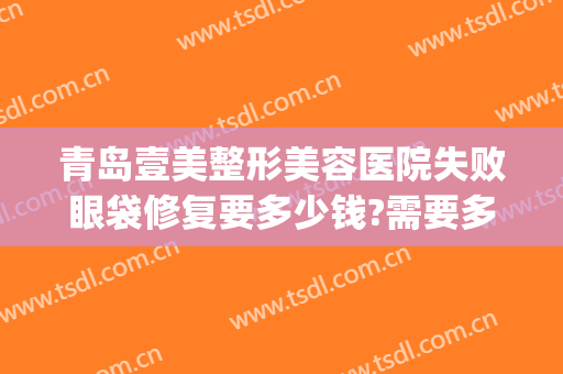 青岛壹美整形美容医院失败眼袋修复要多少钱?需要多久恢复?(青岛壹美天成整形医院)