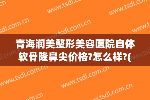 青海润美整形美容医院自体软骨隆鼻尖价格?怎么样?(做软骨隆鼻多少钱)