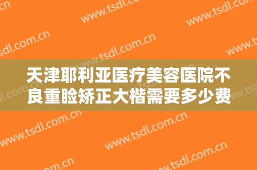 天津耶利亚医疗美容医院不良重睑矫正大楷需要多少费用?可靠吗?
