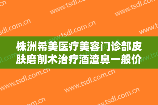 株洲希美医疗美容门诊部皮肤磨削术治疗酒渣鼻一般价位是多少?可靠吗?