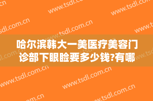 哈尔滨韩大一美医疗美容门诊部下眼睑要多少钱?有哪些优势?(哈尔滨大韩医疗美容医院)