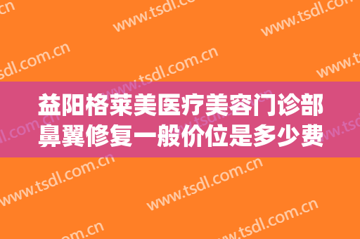 益阳格莱美医疗美容门诊部鼻翼修复一般价位是多少费用?可靠吗?(益阳格莱美医疗美容地址)
