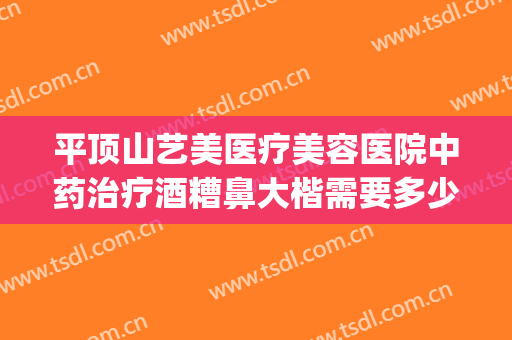 平顶山艺美医疗美容医院中药治疗酒糟鼻大楷需要多少钱?贵不贵?(济南治疗酒糟鼻哪家医院治疗好)
