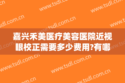 嘉兴禾美医疗美容医院近视眼校正需要多少费用?有哪些优势?(嘉兴禾美嘉整形医院)