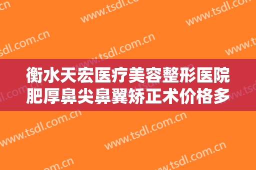 衡水天宏医疗美容整形医院肥厚鼻尖鼻翼矫正术价格多少钱?效果怎么样?