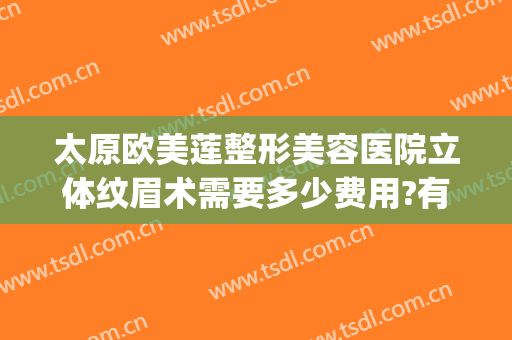 太原欧美莲整形美容医院立体纹眉术需要多少费用?有哪些优势?(太原欧美莲整做吸脂怎么样)