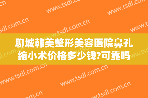 聊城韩美整形美容医院鼻孔缩小术价格多少钱?可靠吗?(山东聊城整容医院)
