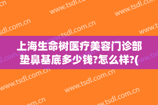 上海生命树医疗美容门诊部垫鼻基底多少钱?怎么样?(上海生命树医疗美容医院怎么样)