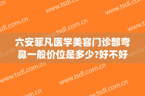 六安菲凡医学美容门诊部弯鼻一般价位是多少?好不好?(六安菲凡医疗美容招聘)