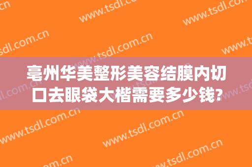 亳州华美整形美容结膜内切口去眼袋大楷需要多少钱?好不好?(华美整形美容医院做眼袋多少钱)
