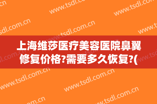 上海维莎医疗美容医院鼻翼修复价格?需要多久恢复?(鼻翼瘢痕修复)