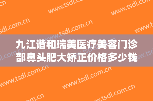 九江谐和瑞美医疗美容门诊部鼻头肥大矫正价格多少钱?有哪些优势?(九江善美医疗美容医院)
