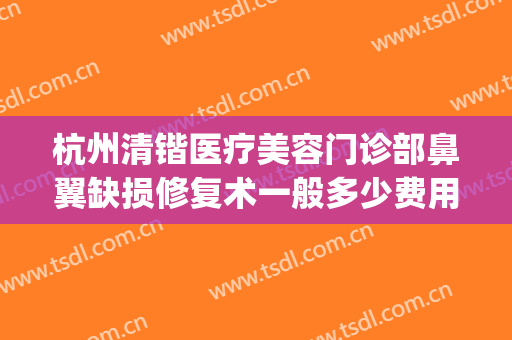 杭州清锴医疗美容门诊部鼻翼缺损修复术一般多少费用?效果怎么样?(杭州鼻修复哪个医生好)