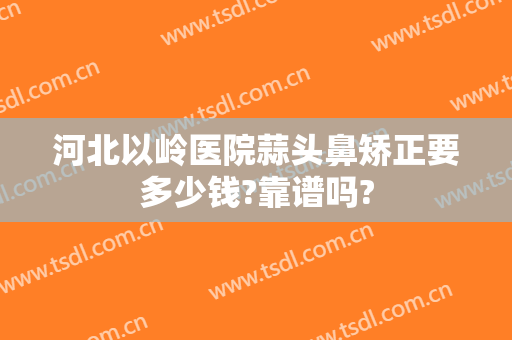 河北以岭医院蒜头鼻矫正要多少钱?靠谱吗?