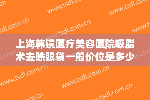 上海韩镜医疗美容医院吸脂术去除眼袋一般价位是多少?靠谱吗?(眼部去脂美容手术)