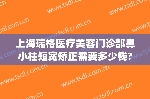 上海瑞格医疗美容门诊部鼻小柱短宽矫正需要多少钱?可靠吗?(上海瑞格整形医院正规吗)