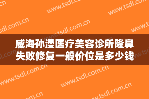 威海孙漫医疗美容诊所隆鼻失败修复一般价位是多少钱?需要多久恢复?