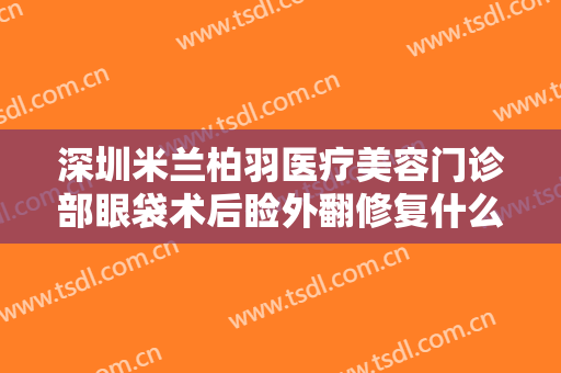 深圳米兰柏羽医疗美容门诊部眼袋术后睑外翻修复什么价格?效果怎么样?