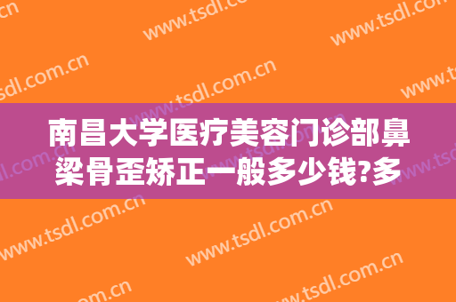南昌大学医疗美容门诊部鼻梁骨歪矫正一般多少钱?多长时间恢复?(南昌医美整形医院地址)
