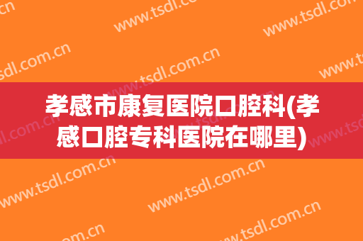 孝感市康复医院口腔科(孝感口腔专科医院在哪里)