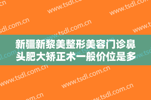 新疆新黎美整形美容门诊鼻头肥大矫正术一般价位是多少钱?需要多久恢复?