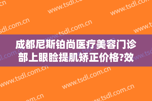 成都尼斯铂尚医疗美容门诊部上眼睑提肌矫正价格?效果怎么样?(成都尼斯铂尚整形美容医院)