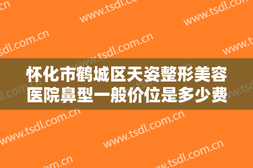 怀化市鹤城区天姿整形美容医院鼻型一般价位是多少费用?效果怎么样?