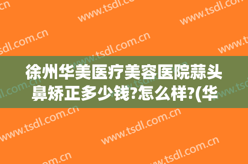 徐州华美医疗美容医院蒜头鼻矫正多少钱?怎么样?(华美整形美容医院做鼻子)