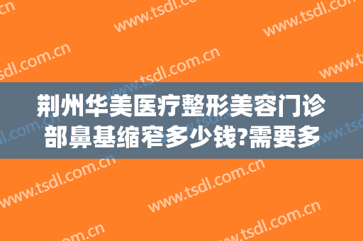 荆州华美医疗整形美容门诊部鼻基缩窄多少钱?需要多久恢复?(荆州整形隆鼻要多少钱)