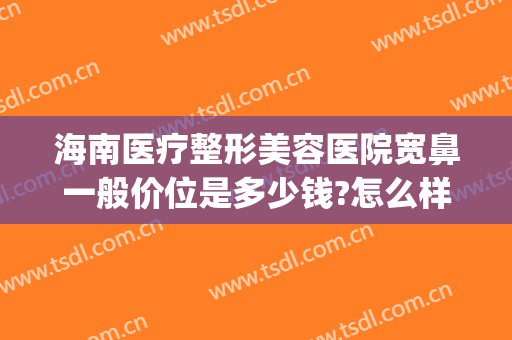 海南医疗整形美容医院宽鼻一般价位是多少钱?怎么样?(海南十大整形医院)