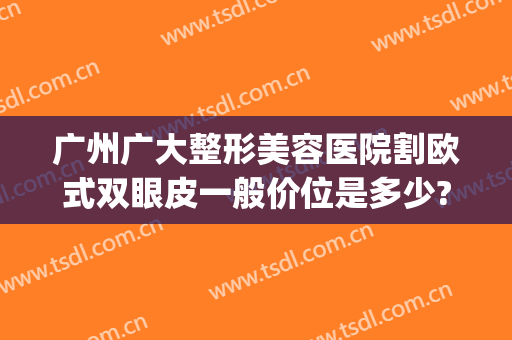 广州广大整形美容医院割欧式双眼皮一般价位是多少?需要多久恢复?(广州修复双眼皮口碑最好的整形医院)