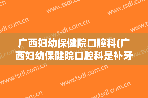 广西妇幼保健院口腔科(广西妇幼保健院口腔科是补牙的吗)