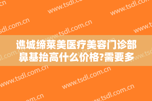 谯城缔莱美医疗美容门诊部鼻基抬高什么价格?需要多久恢复?