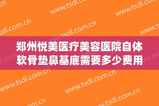 郑州悦美医疗美容医院自体软骨垫鼻基底需要多少费用?靠谱吗?(自体软骨垫鼻基底多少钱)