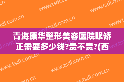 青海康华整形美容医院眼矫正需要多少钱?贵不贵?(西宁康华整形医院)