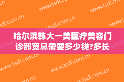 哈尔滨韩大一美医疗美容门诊部宽鼻需要多少钱?多长时间恢复?(哈尔滨鼻子整容一般多少钱)